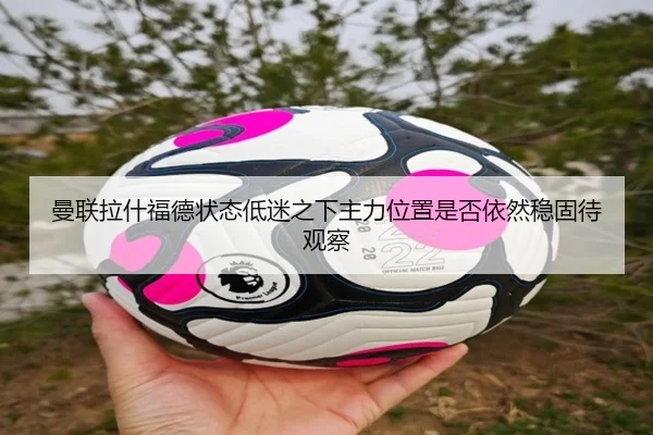 曼联拉什福德状态低迷之下主力位置是否依然稳固待观察