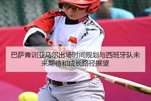 巴萨青训亚马尔出场时间规划与西班牙队未来期待和成长路径展望