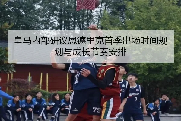 皇马内部研议恩德里克首季出场时间规划与成长节奏安排