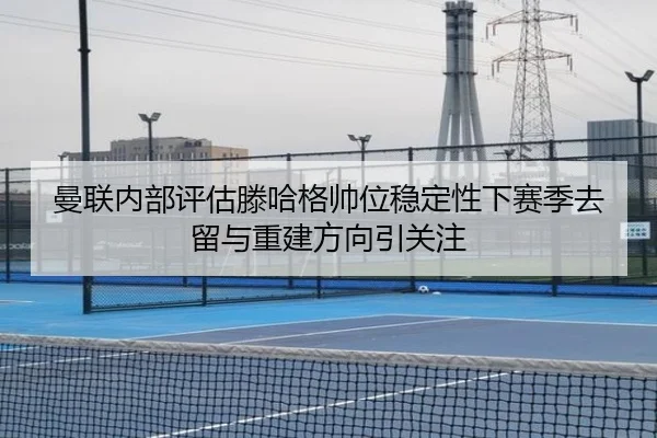 曼联内部评估滕哈格帅位稳定性下赛季去留与重建方向引关注