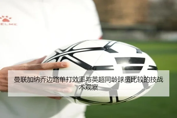 曼联加纳乔边路单打效率与英超同龄球员比较的技战术观察