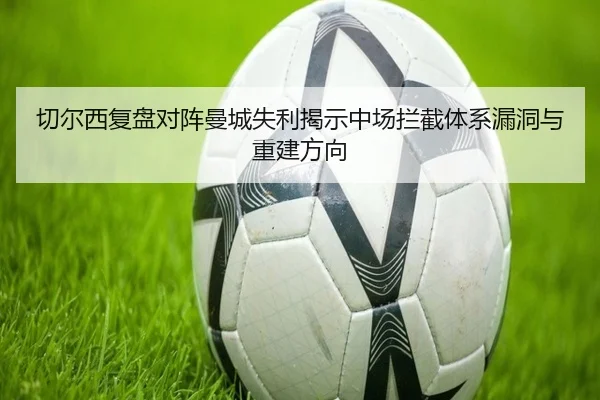 切尔西复盘对阵曼城失利揭示中场拦截体系漏洞与重建方向