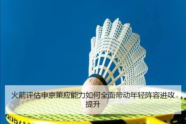 火箭评估申京策应能力如何全面带动年轻阵容进攻提升