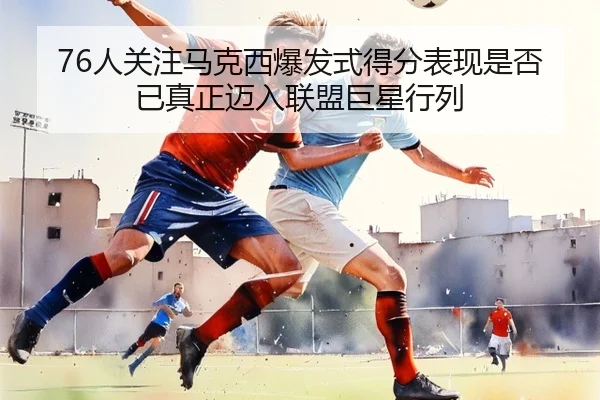 76人关注马克西爆发式得分表现是否已真正迈入联盟巨星行列