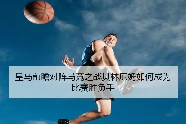 皇马前瞻对阵马竞之战贝林厄姆如何成为比赛胜负手