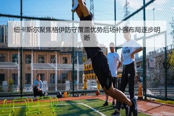 纽卡斯尔聚焦格伊防守覆盖优势后场补强布局逐步明晰